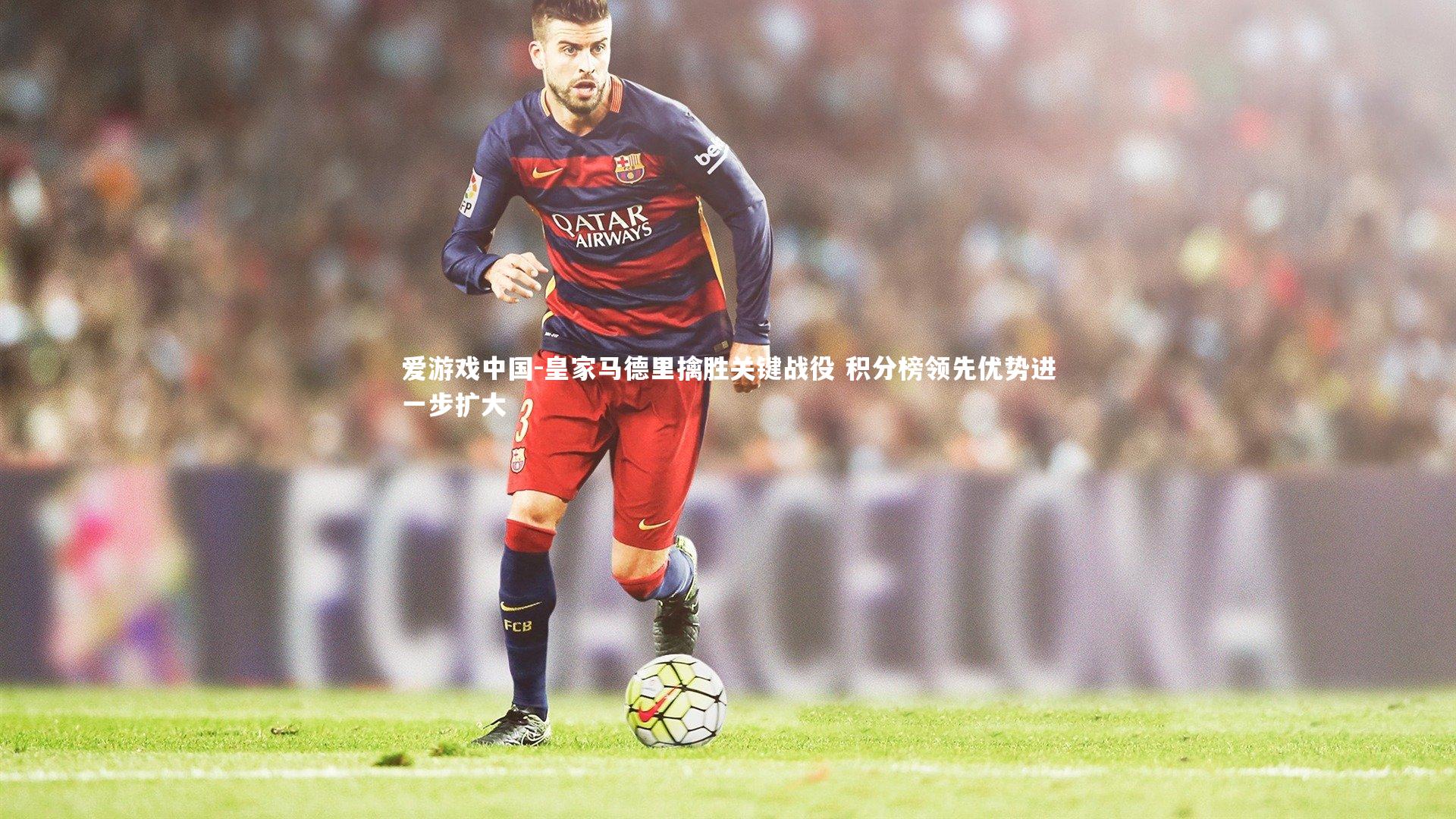 皇家马德里擒胜关键战役 积分榜领先优势进一步扩大