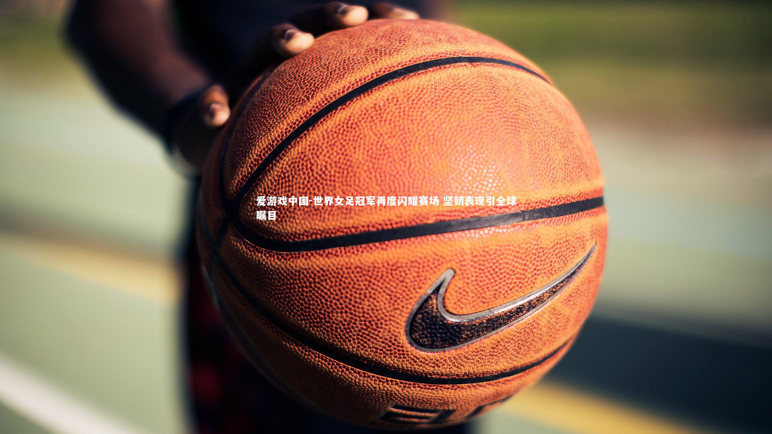 世界女足冠军再度闪耀赛场 坚韧表现引全球瞩目